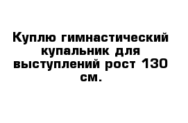 Куплю гимнастический купальник для выступлений рост 130 см.